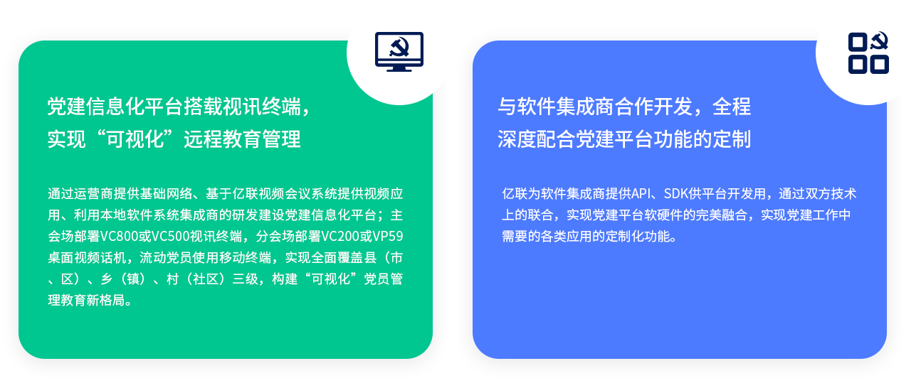 党建信息化平台搭载视讯终端，实现“可视化”远程教育管理 通过运营商提供基础网络、基于亿联视频会议系统提供视频应用、利用本地软件系统集成商的研发建设党建信息化平台；主会场部署VC800或VC500视讯终端，分会场部署VC200或VP59桌面视频话机，流动党员使用移动终端，实现全面覆盖县（市、区）、乡（镇）、村（社区）三级，构建“可视化”党员管理教育新格局。 与软件集成商合作开发，全程深度配合党建平台功能的定制 亿联为软件集成商提供API、SDK供平台开发用，通过双方技术上的联合，实现党建平台软硬件的完美融合，实现党建工作中需要的各类应用的定制化功能。