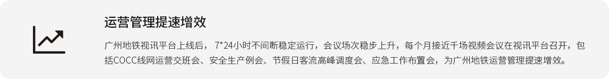 运营管理提速增效 广州地铁视讯平台上线后， 7*24小时不间断稳定运行，会议场次稳步上升，每个月接近千场视频会议在视讯平台召开，包括COCC线网运营交班会、安全生产例会、节假日客流高峰调度会、应急工作布置会，为广州地铁运营管理提速增效。