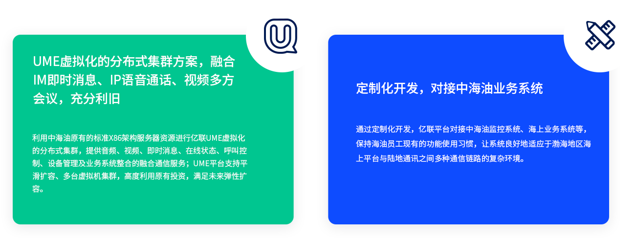 UME虚拟化的分布式集群方案，融合IM即时消息、IP语音通话、视频多方会议，充分利旧 利用中海油原有的标准X86架构服务器资源进行亿联UME虚拟化的分布式集群，提供音频、视频、即时消息、在线状态、呼叫控制、设备管理及业务系统整合的融合通信服务；UME平台支持平滑扩容、多台虚拟机集群，高度利用原有投资，满足未来弹性扩容。 定制化开发，对接中海油业务系统 通过定制化开发，亿联平台对接中海油监控系统、海上业务系统等，保持海油员工现有的功能使用习惯，让系统良好地适应于渤海地区海上平台与陆地通讯之间多种通信链路的复杂环境。