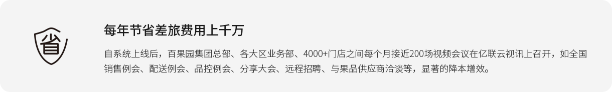 每年节省差旅费用上千万 自系统上线后，百果园集团总部、各大区业务部、4000+门店之间每个月接近200场视频会议在亿联云视讯上召开，如全国销售例会、配送例会、品控例会、分享大会、远程招聘、与果品供应商洽谈等，显著的降本增效。